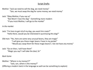Script Drafts
Mother: “Jack we need to sell the dog, we need money”
“Son, we must swap the dog for some money, we need money”
Jack: “Okay Mother, if you say so”
“But Mum! I love the dog” –Something more modern
“If you insist Mother, I will go to the market”
In the market
Jack: “I’m here to get rid of my dog, you want him mate?”
“Hello there, would you be interested in purchasing this dog?”
Old man: “Yes, here are some very unusual beans, they are magic”
“I will give you these magic beans I have in my pocket”
“Would you swap them for these magic beans?, I do not have any money”
Jack: “Go on then, I will have them”
“Magic you say? I will take the deal, Sir”
Back home
Mother: “Where is my money!!?”
“Jack, son, where is the money?”
(Offering a modern twist in the language as well can be something to explore)
 