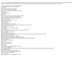Once upon a time there lived a poor widow who had a son named jack and a dog-named trigger. The family was very poor and the only income they had was from the dog entering competitions and winning,
however one day trigger fell and hurt his ankle and therefore could not run again. After weeks of jack trying to find a job, jack and his mother agreed to sell trigger on the market.
Mother: Jack we need the money, you need to sell that dog.
Jack: Okay mother if you insist I will go to the market.
In the market
Old man: Hello jack, what are you doing here?
Jack: I am here to sell my dog, you interested?
Old man: Yeah, I will give you these magic beans for the dog.
Jack: Magic?
Old man: Yes they are son
Jack: Okay deal.
Back at home
Mother: I see no dog? How much money did you get son? £10? £20?
Jack: No money mother, I swapped for these magic beans.
Mother: Magic? Jack you stupid boy, you have been an idiot.
Jack: But, they are magic.
Mother: Go to your room jack, I am not happy
(Mother throws beans away)
The next morning
Jack: Wow look at that
(Looks out the window to see a beanstalk)
(Jack climes up the beanstalk all the way to the top to see a house and a woman outside.)
Woman: What are you doing up here?
Jack: Breakfast.
Woman: Breakfast? You will be breakfast alright.
Jack: Excuse me?
Woman: My husband will eat you for his breakfast if you do not leave this minuet.
(Groans in the background of the giant)
Woman: Leave now!
(Jack is forced back down the beanstalk)
The next morning jack cannot help but to find out who that woman’s husband is. So he climes and climes until he gets into the house
(Giant gets up and jack starts to hide)
Giant: Fee Fi fo fum I smell the man of an Englishman
(The giant sits down on the table with his wife and he hears a noise)
Jack is seen Running away with a guitar of the giants; The giant chases him towards the beanstalk.
Jack: Mother! Mother!
Giant: Come here now Englishman.
Jack: Mother!
Mother: Jack is that you son?
Jack: Yes it is, Get the axe mother.
Mother: the axe?
Jack: Yes now!
Jack slides down the beanstalk whilst the giant is on his trail.
Jack: Get the axe ready Mother.
Jack jumps off the beanstalk and takes the axe off his mother; he then starts to chop the beanstalk repeatedly. The beanstalk falls and lands on the giant.
Jack: Yes Mother we did it.
Mother: Jack, this is crazy even by your standards.
Jack shows his mother the shiny guitar and they both smile
Mother: This could solve our problems
Jack: Yes it sure can
Jack starts playing guitar, and they lived happily ever after.
 