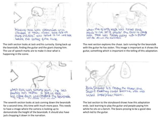 The sixth section looks at Jack and his curiosity. Going back up
the beanstalk, finding the guitar and the giant chasing him.
The use of speech marks are to make it clear what is
happening in the scene.
The next section explores the chase. Jack running for the beanstalk
with the guitar he has stolen. This image is important as it shows the
guitar, something which is important in the telling of this adaptation.
The seventh section looks at Jack coming down the beanstalk
for a second time, this time with much more pace. This needs
to have a image where the camera is looking up to
demonstrate the height of the beanstalk. It should also have
jack chopping it down in the narration.
The last section to the storyboard shows how this adaptation
ends. Jack learning to play the guitar and people paying him
whilst he sits on a bench. The beans proving to be a good idea
which led to the guitar.
 