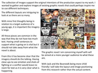 The collection of images support the original intentions of the production aspect to my work. I
wanted to gather and explore images of existing graphic novels that could perhaps inspire me
to use different techniques.
The different layouts are intriguing to
look at as there are so many.
With mine first thoughts being in
relation to a target audience of a
young age, it is important the imagery
is large.
All these pieces are common in the
way that they do not have too much
text. Having small sentences to
support what is going on is vital but it
should not take away from what the
novel is about.
From this it has become clear that the
imagery should do the talking. Having
close ups to see emotion and shots of
fighting or a conflict would leave no
room for text as it is very clear what is
happening.
The graphic novel I am concerning myself with will
be aimed at a more younger audience to what these
are.
With Jack and the Beanstalk being more child
friendly I will take the layout and image positioning
from this research rather than the actual content.
 