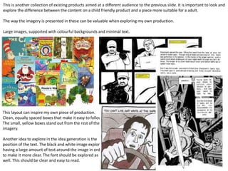This is another collection of existing products aimed at a different audience to the previous slide. It is important to look and
explore the difference between the content on a child friendly product and a piece more suitable for a adult.
The way the imagery is presented in these can be valuable when exploring my own production.
Large images, supported with colourful backgrounds and minimal text.
This layout can inspire my own piece of production.
Clean, equally spaced boxes that make it easy to follow.
The small, yellow boxes stand out from the rest of the
imagery.
Another idea to explore in the idea generation is the
position of the text. The black and white image explores
having a large amount of text around the image in order
to make it more clear. The font should be explored as
well. This should be clear and easy to read.
 