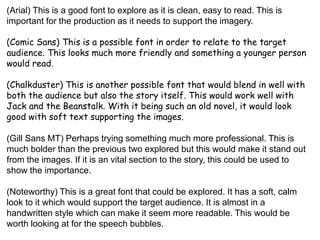 (Arial) This is a good font to explore as it is clean, easy to read. This is
important for the production as it needs to support the imagery.
(Comic Sans) This is a possible font in order to relate to the target
audience. This looks much more friendly and something a younger person
would read.
(Chalkduster) This is another possible font that would blend in well with
both the audience but also the story itself. This would work well with
Jack and the Beanstalk. With it being such an old novel, it would look
good with soft text supporting the images.
(Gill Sans MT) Perhaps trying something much more professional. This is
much bolder than the previous two explored but this would make it stand out
from the images. If it is an vital section to the story, this could be used to
show the importance.
(Noteworthy) This is a great font that could be explored. It has a soft, calm
look to it which would support the target audience. It is almost in a
handwritten style which can make it seem more readable. This would be
worth looking at for the speech bubbles.
 