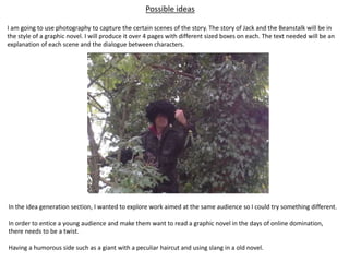 Possible ideas
I am going to use photography to capture the certain scenes of the story. The story of Jack and the Beanstalk will be in
the style of a graphic novel. I will produce it over 4 pages with different sized boxes on each. The text needed will be an
explanation of each scene and the dialogue between characters.
In the idea generation section, I wanted to explore work aimed at the same audience so I could try something different.
In order to entice a young audience and make them want to read a graphic novel in the days of online domination,
there needs to be a twist.
Having a humorous side such as a giant with a peculiar haircut and using slang in a old novel.
 