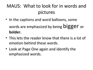 MAUS: What to look for in words and
pictures
• In the captions and word balloons, some
words are emphasized by being bigger or
bolder.
• This lets the reader know that there is a lot of
emotion behind these words.
• Look at Page One again and identify the
emphasized words.
 