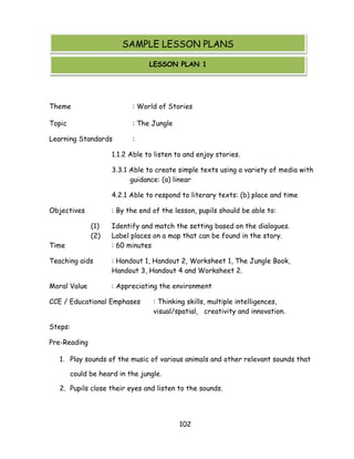 102 
Theme : World of Stories 
Topic : The Jungle 
Learning Standards : 
1.1.2 Able to listen to and enjoy stories. 
3.3.1 Able to create simple texts using a variety of media with guidance: (a) linear 
4.2.1 Able to respond to literary texts: (b) place and time 
Objectives : By the end of the lesson, pupils should be able to: 
(1) Identify and match the setting based on the dialogues. 
(2) Label places on a map that can be found in the story. 
Time : 60 minutes 
Teaching aids : Handout 1, Handout 2, Worksheet 1, The Jungle Book, Handout 3, Handout 4 and Worksheet 2. 
Moral Value : Appreciating the environment 
CCE / Educational Emphases : Thinking skills, multiple intelligences, visual/spatial, creativity and innovation. 
Steps: 
Pre-Reading 
1. Play sounds of the music of various animals and other relevant sounds that could be heard in the jungle. 
2. Pupils close their eyes and listen to the sounds. 
SAMPLE LESSON PLANS 
LESSON PLAN 1  