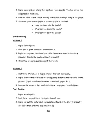 103 
3. Pupils guess and say where they can hear these sounds. Teacher writes the responses on the board. 
4. Link the topic to the Jungle Book by talking about Mowgli living in the jungle. 
5. Ask some questions on jungle to prepare pupils to the text. 
 Have you been into the jungle? 
 What can you see in the jungle? 
 What can you do in the jungle? 
While-Reading 
Activity 1 
1. Pupils work in pairs. 
2. Each pair is given Handout 1 and Handout 2. 
3. Pupils are required to cut and paste the characters found in the story (Handout 2) onto the jungle setting (Handout 1). 
4. Once they are done, pupils present their work. 
Activity 2 
1. Distribute Worksheet 1. Pupils attempt the task individually. 
2. Pupils identify the setting of the dialogues by matching the dialogues to the pictures (Pupils are allowed to refer to the book, pages 4-13). 
3. Discuss the answers. Get pupils to indicate the pages of the dialogues. 
Post-Reading 
1. Pupils work in pairs. 
2. Distribute Handout 3 and Handout 4 to each pair. 
3. Pupils cut out the pictures of various places found in the story (Handout 4) and paste them onto the map (Handout 3).  