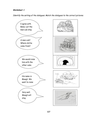 107 
Worksheet 1 
Identify the setting of the dialogues. Match the dialogues to the correct pictures. 
I agree with Baloo. Let the man-cub stay. 
A man-cub? Where did he come from? 
We would raise him with the other cubs. 
His name is Mowgli. We want to raise him with our 
Very well. Mowgli will stay.  