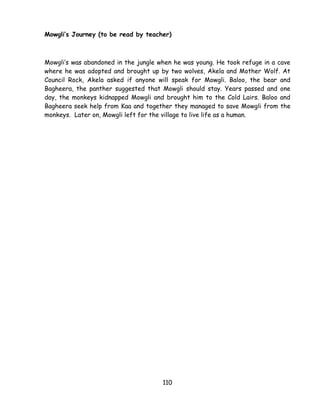 110 
Mowgli’s Journey (to be read by teacher) Mowgli‘s was abandoned in the jungle when he was young. He took refuge in a cave where he was adopted and brought up by two wolves, Akela and Mother Wolf. At Council Rock, Akela asked if anyone will speak for Mowgli. Baloo, the bear and Bagheera, the panther suggested that Mowgli should stay. Years passed and one day, the monkeys kidnapped Mowgli and brought him to the Cold Lairs. Baloo and Bagheera seek help from Kaa and together they managed to save Mowgli from the monkeys. Later on, Mowgli left for the village to live life as a human. 
 