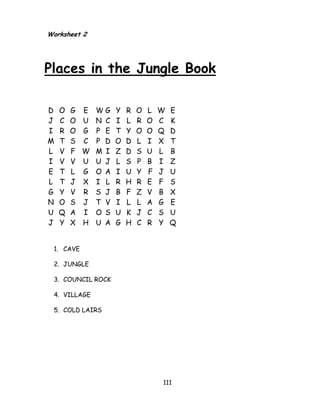 111 
Worksheet 2 Places in the Jungle Book 
D O G E W G Y R O L W E J C O U N C I L R O C K I R O G P E T Y O O Q D M T S C P D O D L I X T L V F W M I Z D S U L B I V V U U J L S P B I Z E T L G O A I U Y F J U L T J X I L R H R E F S G Y V R S J B F Z V B X N O S J T V I L L A G E U Q A I O S U K J C S U J Y X H U A G H C R Y Q 
1. CAVE 
2. JUNGLE 
3. COUNCIL ROCK 
4. VILLAGE 
5. COLD LAIRS 
 
