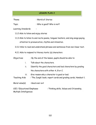 112 
Theme : World of Stories 
Topic : Who is good? Who is not? 
Learning Standards : 
1.1.2 Able to listen and enjoy stories 
1.1.3 Able to listen to and recite poems, tongues twisters, and sing songs paying attention to pronunciation, rhythm and intonation. 
2.2.2 Able to read and understand phrases and sentences from non-linear text. 
4.2.1 Able to respond to literary texts: (a) characters 
Objectives : By the end of the lesson, pupils should be able to: 
i. Talk about the characters. 
ii. Identify the good characters and bad characters by grading the characters with either A, B or C. 
iii. Give reason why a character is good or bad. 
Teaching Aids : ‗The Jungle‘ book, report cards and grading cards, Handout 1. 
Moral value(s) : Good over evil 
CCE / Educational Emphases : Thinking skills, Values and Citizenship, Multiple Intelligences 
LESSON PLAN 2  