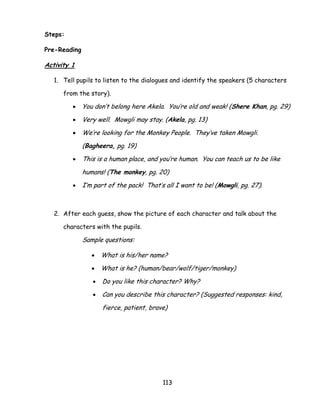 113 
Steps: 
Pre-Reading 
Activity 1 
1. Tell pupils to listen to the dialogues and identify the speakers (5 characters from the story). 
 You don‘t belong here Akela. You‘re old and weak! (Shere Khan, pg. 29) 
 Very well. Mowgli may stay. (Akela, pg. 13) 
 We‘re looking for the Monkey People. They‘ve taken Mowgli. (Bagheera, pg. 19) 
 This is a human place, and you‘re human. You can teach us to be like humans! (The monkey, pg. 20) 
 I‘m part of the pack! That‘s all I want to be! (Mowgli, pg. 27). 
2. After each guess, show the picture of each character and talk about the characters with the pupils. 
Sample questions: 
 What is his/her name? 
 What is he? (human/bear/wolf/tiger/monkey) 
 Do you like this character? Why? 
 Can you describe this character? (Suggested responses: kind, fierce, patient, brave) 
 