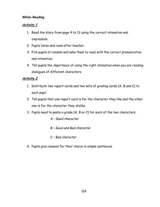 114 
While-Reading 
Activity 1 
1. Read the story from page 4 to 13 using the correct intonation and expression. 
2. Pupils listen and read after teacher. 
3. Pick pupils at random and asks them to read with the correct pronunciation and intonation. 
4. Tell pupils the importance of using the right intonation when you are reading dialogues of different characters. 
Activity 2 
1. Distribute two report cards and two sets of grading cards (A, B and C) to each pupil. 
2. Tell pupils that one report card is for the character they like and the other one is for the character they dislike. 
3. Pupils need to paste a grade (A, B or C) for each of the two characters. 
A – Good character 
B – Good and Bad character 
C – Bad character 
4. Pupils give reasons for their choice in simple sentences. 
 