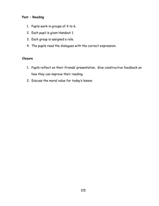115 
Post – Reading 
1. Pupils work in groups of 4 to 6. 
2. Each pupil is given Handout 1. 
3. Each group is assigned a role. 
4. The pupils read the dialogues with the correct expression. 
Closure 
1. Pupils reflect on their friends‘ presentation. Give constructive feedback on how they can improve their reading. 
2. Discuss the moral value for today‘s lesson. 
 