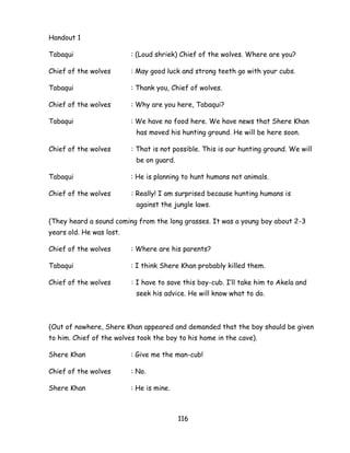 116 
Handout 1 
Tabaqui : (Loud shriek) Chief of the wolves. Where are you? 
Chief of the wolves : May good luck and strong teeth go with your cubs. 
Tabaqui : Thank you, Chief of wolves. 
Chief of the wolves : Why are you here, Tabaqui? 
Tabaqui : We have no food here. We have news that Shere Khan has moved his hunting ground. He will be here soon. 
Chief of the wolves : That is not possible. This is our hunting ground. We will be on guard. 
Tabaqui : He is planning to hunt humans not animals. 
Chief of the wolves : Really! I am surprised because hunting humans is against the jungle laws. 
(They heard a sound coming from the long grasses. It was a young boy about 2-3 years old. He was lost. 
Chief of the wolves : Where are his parents? 
Tabaqui : I think Shere Khan probably killed them. 
Chief of the wolves : I have to save this boy-cub. I‘ll take him to Akela and seek his advice. He will know what to do. 
(Out of nowhere, Shere Khan appeared and demanded that the boy should be given to him. Chief of the wolves took the boy to his home in the cave). 
Shere Khan : Give me the man-cub! 
Chief of the wolves : No. 
Shere Khan : He is mine.  