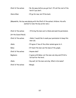 117 
Chief of the wolves : No. Go away before you get hurt. I‘ll call the rest of the herd if you don‘t. 
Shere Khan : I‘ll go for now, but I‘ll be back. 
(Meanwhile, the boy was playing with the Chief of the wolves‘ children. His wife wanted to raise the boy as her own.) 
Chief of the wolves : I‘ll bring the man-cub to Akela and seek his permission. 
(At the Council Rock) 
Chief of the wolves : Akela, I would like to seek your permission to keep this man-cub. 
Akela : I‘ll agree if two of the other animal agree to it. 
Baloo : I‘ll teach the man-cub the laws of the jungle. 
Chief of the wolves : Anyone else? 
Bagheera : I agree with Baloo. Let the man-cub stay and I‘ll kill a fat bull for the herd. 
Akela : Vey well, let the man-cub stay. What is his name? 
Chief of the wolves : Mowgli. 
 