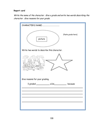 118 
Report card 
Write the name of the character. Give a grade and write two words describing the character. Give reasons for your grade. 
CHARACTER‘S NAME:………………………………… 
(Paste grade here) 
Write two words to describe this character. 
Give reasons for your grading. 
I graded ___________ a/an__________ because __________________________________________________ __________________________________________________ __________________________________________________ __________________________________________________ 
__________________________________________________ 
picture  