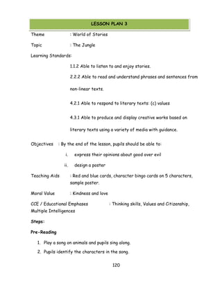 120 
(LESSON PLAN ON MORAL VALUES) 
Theme : World of Stories 
Topic : The Jungle 
Learning Standards: 
1.1.2 Able to listen to and enjoy stories. 
2.2.2 Able to read and understand phrases and sentences from non-linear texts. 
4.2.1 Able to respond to literary texts: (c) values 
4.3.1 Able to produce and display creative works based on literary texts using a variety of media with guidance. 
Objectives : By the end of the lesson, pupils should be able to: 
i. express their opinions about good over evil 
ii. design a poster 
Teaching Aids : Red and blue cards, character bingo cards on 5 characters, sample poster. 
Moral Value : Kindness and love 
CCE / Educational Emphases : Thinking skills, Values and Citizenship, Multiple Intelligences 
Steps: 
Pre-Reading 
1. Play a song on animals and pupils sing along. 
2. Pupils identify the characters in the song. 
LESSON PLAN 3  