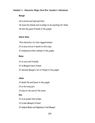 124 
Handout 1- Character Bingo Card (For teacher’s reference) 
Mowgli 
He is brave and high spirited. 
He loves his family and is willing to do anything for them. 
He has two good friends in the jungle. 
Shere Khan 
This character is a four-legged animal. 
It is very evil as it wants to kill a boy. 
It influenced other animals in the jungle. 
Baloo 
It is cute and friendly. 
It is Mowgli‘s best friend. 
It teaches Mowgli a lot of things in the jungle. 
Akela 
It leads the wolf pack in the jungle. 
It is fair and just. 
It dies at the end of the story. 
Kaa 
It is an animal that slides. 
It is also Mowgli‘s friend. 
It helped Baloo and Bagheera find Mowgli.  