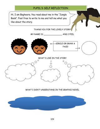 129 
THANK YOU FOR THE LOVELY STORY! 
MY NAME IS _______________ AND I FEEL 
WHAT I LIKE IN THE STORY 
WHAT I DON‘T UNDERSTAND IN THE GRAPHIC NOVEL 
Hi, I am Bagheera. You read about me in the ―Jungle Book‖. Feel free to write to me and tell me what you like about the story. 
CIRCLE OR DRAW A FACE! 
PUPIL‘S SELF REFLECTION 