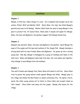 13 
Chapter 1 
Mowgli, a little boy, takes refuge in a cave. He is adopted and brought up by two wolves, Father Wolf and Mother Wolf. Shere Khan, the tiger has killed Mowgli‘s parents and vows to kill Mowgli. Mother Wolf feels the need to keep Mowgli in the pack to protect him. At Council Rock, Akela asks if anyone will speak for Mowgli. Baloo, the bear and Bagheera, the panther suggest that Mowgli should stay. 
Chapter 2 
Mowgli‘s new ‗parents‘, Baloo, the bear and Bagheera, the panther, teach Mowgli the ways of the jungle and the laws and customs of the Jungle Folk. Mowgli develops a strong bond with his new friends, Baloo and Bagheera. He grows up into a strong young man. One day, Mowgli is kidnapped by a group of monkeys and taken to the Cold Lairs. Baloo and Bagheera seek help from Kaa, the rock snake and together, they manage to save Mowgli from the monkeys. 
Chapter 3 
Two wolf-friends warn Mowgli that Shere Khan still wants to kill him. Shere Khan tries to poison the young wolves‘ minds against Mowgli and Akela. Mowgli goes to the village and steals the Red Flower (a vessel containing fire). He lights a torch, warns the other young wolves not to listen to Shere Khan and accepts Akela as their leader. Shere Khan runs away into the jungle. Mowgli also leaves for the village. 
SYNOPSIS  