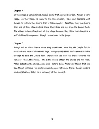 14 
Chapter 4 
In the village, a woman named Messua claims that Mowgli is her son. Mowgli is very happy. In the village, he learns to live like a human. Baloo and Bagheera visit Mowgli to tell him that Shere Khan is hiding nearby. Together, they trap Shere Khan and kill him. Mowgli skins Shere Khan‘s hide and lays it on the Council Rock. The villagers chase Mowgli out of the village because they think that Mowgli is a wolf-child and is dangerous. Mowgli then returns to the jungle. 
Chapter 5 
Mowgli and his close friends share many adventures. One day, the Jungle Folk is attacked by a pack of dholes/red dogs. Mowgli quickly seeks advice from Kaa in his attempt to save the Jungle Folk. Mowgli and Kaa lead the dholes towards the homes of the Little People. The Little People attack the dholes and kill them. After defeating the dholes, Akela dies. Before dying, Akela tells Mowgli that one day, Mowgli will leave the jungle because he does not belong there. Mowgli ponders on Akela‘s last words but he is not ready at that moment. 
 