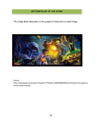 19 
SETTING/PLACE OF THE STORY 
The Jungle Book takes place in the jungles of India and in a small village. 
(Source: http://www.google.com.my/search?aq=&rlz=1T4AURU_enMY505MY509&q=setting+of+the+jungle+book+by+rudyard+kipling) 
SETTING/PLACE OF THE STORY  