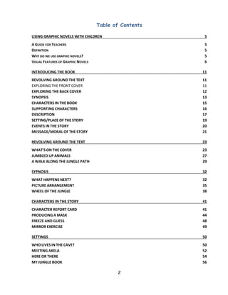 2 
Table of Contents 
USING GRAPHIC NOVELS WITH CHILDREN 5 
A GUIDE FOR TEACHERS 5 
DEFINITION 5 
WHY DO WE USE GRAPHIC NOVELS? 5 
VISUAL FEATURES OF GRAPHIC NOVELS 6 
INTRODUCING THE BOOK 11 
REVOLVING AROUND THE TEXT 11 
EXPLORING THE FRONT COVER 11 
EXPLORING THE BACK COVER 12 
SYNOPSIS 13 
CHARACTERS IN THE BOOK 15 
SUPPORTING CHARACTERS 16 
DESCRIPTION 17 
SETTING/PLACE OF THE STORY 19 
EVENTS IN THE STORY 20 
MESSAGE/MORAL OF THE STORY 21 
REVOLVING AROUND THE TEXT 23 
WHAT’S ON THE COVER 23 
JUMBLED UP ANIMALS 27 
A WALK ALONG THE JUNGLE PATH 29 
SYPNOSIS 32 
WHAT HAPPENS NEXT? 32 
PICTURE ARRANGEMENT 35 
WHEEL OF THE JUNGLE 38 
CHARACTERS IN THE STORY 41 
CHARACTER REPORT CARD 41 
PRODUCING A MASK 44 
FREEZE AND GUESS 48 
MIRROR EXERCISE 49 
SETTINGS 50 
WHO LIVES IN THE CAVE? 50 
MEETING AKELA 52 
HERE OR THERE 54 
MY JUNGLE BOOK 56  