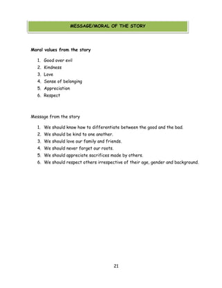 21 
MESSAGE/MORAL OF THE STORY 
Moral values from the story 
1. Good over evil 
2. Kindness 
3. Love 
4. Sense of belonging 
5. Appreciation 
6. Respect 
Message from the story 
1. We should know how to differentiate between the good and the bad. 
2. We should be kind to one another. 
3. We should love our family and friends. 
4. We should never forget our roots. 
5. We should appreciate sacrifices made by others. 
6. We should respect others irrespective of their age, gender and background. 
MESSAGE/MORAL OF THE STORY  