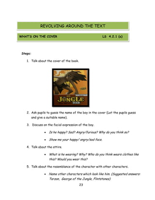 23 
Steps: 
1. Talk about the cover of the book. 
2. Ask pupils to guess the name of the boy in the cover (Let the pupils guess and give a suitable name). 
3. Discuss on the facial expression of the boy. 
 Is he happy? Sad? Angry/furious? Why do you think so? 
 Show me your happy/ angry/sad face. 
4. Talk about the attire. 
 What is he wearing? Why? Who do you think wears clothes like this? Would you wear this? 
5. Talk about the resemblance of the character with other characters. 
 Name other characters which look like him. (Suggested answers: Tarzan, George of the Jungle, Flintstones) 
REVOLVING AROUND THE TEXT 
WHAT’S ON THE COVER LS 4.2.1 (a)  