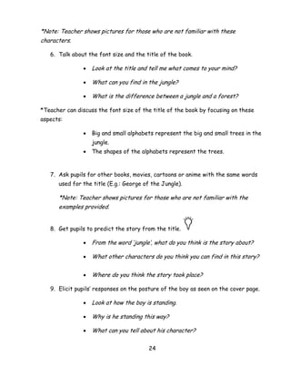 24 
*Note: Teacher shows pictures for those who are not familiar with these characters. 
6. Talk about the font size and the title of the book. 
 Look at the title and tell me what comes to your mind? 
 What can you find in the jungle? 
 What is the difference between a jungle and a forest? 
*Teacher can discuss the font size of the title of the book by focusing on these aspects: 
 Big and small alphabets represent the big and small trees in the jungle. 
 The shapes of the alphabets represent the trees. 
7. Ask pupils for other books, movies, cartoons or anime with the same words used for the title (E.g.: George of the Jungle). 
*Note: Teacher shows pictures for those who are not familiar with the examples provided. 
8. Get pupils to predict the story from the title. 
 From the word ‗jungle‘, what do you think is the story about? 
 What other characters do you think you can find in this story? 
 Where do you think the story took place? 
9. Elicit pupils‘ responses on the posture of the boy as seen on the cover page. 
 Look at how the boy is standing. 
 Why is he standing this way? 
 What can you tell about his character?  