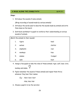 29 
A WALK ALONG THE JUNGLE PATH 
Steps: 
1. Introduce the sounds of some animals. 
(Bring recording of sounds made by various animals) 
2. Introduce the words used to describe the sounds made by animals and write them down on the board. 
3. Distribute worksheet to pupils to reinforce their understanding on various sounds of animals. 
Match the animals to their sounds: 
1. tigers howl 
2. wolves chatter 
3, elephants roar 
4. monkeys hiss 
5. snakes trumpet 
6. owls hoot 
4. Assign a few pupils to take the roles of these animals; tiger, wolf, bear, bird, monkey and snake. 
5. Pupils remember the sound of these animals and repeat them thrice whenever they hear their names. 
E.g.: Hoot, hoot, hoot 
Hiss, hiss, hiss 
6. Choose a pupil/s to be the narrator. 
A WALK ALONG THE JUNGLE PATH LS 4.3.1  