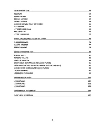 3 
EVENTS IN THE STORY 59 
ROLE PLAY 59 
MONKEY POEM 60 
BEWARE MOWGLI 62 
THE RED FLOWER 63 
MOWGLI, MOWGLI WHAT DO YOU DO? 65 
TELL ME WHY 67 
LET’S GET SHERE KHAN 68 
AKELA’S DEATH 70 
LETTER TO MOWGLI 72 
MORAL VALUES / MESSAGE OF THE STORY 74 
CHARACTER BINGO 74 
MAKING A POSTER 77 
BRAINSTORMING 79 
GOING BEYOND THE TEXT 82 
SORT OF SORTS 82 
READERS’ THEATRE 84 
JUNGLE SCRAPBOOK 89 
CREATE YOUR OWN ANIMAL (ADVANCED PUPILS) 91 
THEATRICAL VOCABULARY WORD SEARCH (ADVANCED PUPILS) 92 
MOVIE POSTER (AVERAGE/ADVANCED PUPILS) 94 
CHORAL SPEAKING 95 
LIFE BEYOND THE JUNGLE 99 
SAMPLE LESSON PLANS 102 
LESSON PLAN 1 102 
LESSON PLAN 2 112 
LESSON PLAN 3 120 
EXAMPLES FOR ASSESSMENT 127 
PUPIL’S SELF REFLECTION 127 
 