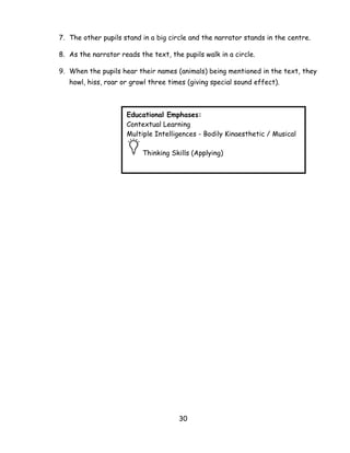 30 
7. The other pupils stand in a big circle and the narrator stands in the centre. 
8. As the narrator reads the text, the pupils walk in a circle. 
9. When the pupils hear their names (animals) being mentioned in the text, they howl, hiss, roar or growl three times (giving special sound effect). 
Educational Emphases: 
Contextual Learning 
Multiple Intelligences - Bodily Kinaesthetic / Musical Thinking Skills (Applying)  