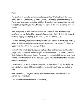 31 
Text: 
The jungle is so peaceful and occasionally you can hear the hooting of the owl,,, ‗hoot,‘ ‗hoot‘ (....), the tiger(....), wolf (...) bear(...), monkey (...) and the snake (...). The ground is so smooth with fine pebbles. The walk is easy. You can feel the cool breeze brushing onto your face. Nearby, the water in the river is rushing down the stream. 
Soon, the ground is hard. There are roots and stumps all over. You need to be careful or you may fall and hurt yourself. You can hear the birds (.....) chirping and whistling happily, the tiger (...), the bear (...) and the monkey (....). 
The path into the jungle is without any incident until a sound of the hungry wolf (...) is heard. All the animals become very quiet, wondering if the monkey (...) dares to appear into the path of the hungry wolf (...). 
Suddenly, the grizzly bear (...) pounds his heavy feet on the ground and the whole jungle starts to tremble. The sound gets louder and louder. The snake (...) realises that the bear (...) is coming closer. The snake (...) rushes to hide behind some thick bushes. From the chatter of the monkeys (...) you can sense the fear that has been created by the bear. 
There! There! The worse is about to happen! The tiger‘s roar (...) is deafening. He has a disturbed sleep. All the animals (.....) run behind tree trunks and bushes to hide. 
Hiss! The snake (...) projects his long head and sensing his environment he too rushes into a thick bush. 
(The children scream and return to the seats.) 
 
