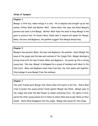 33 
Strips of Synopsis 
Chapter 1 
Mowgli, a little boy, takes refuge in a cave. He is adopted and brought up by two wolves, Father Wolf and Mother Wolf. Shere Khan, the tiger has killed Mowgli‘s parents and vows to kill Mowgli. Mother Wolf feels the need to keep Mowgli in the pack to protect him. At Council Rock, Akela asks if anyone will speak for Mowgli. Baloo, the bear and Bagheera, the panther suggest that Mowgli should stay. 
Chapter 2 
Mowgli‘s new parents, Baloo, the bear and Bagheera, the panther, teach Mowgli the ways of the jungle and the laws and customs of the Jungle Folk. Mowgli develops a strong bond with his new friends, Baloo and Bagheera. He grows up into a strong young man. One day, Mowgli is kidnapped by a group of monkeys and taken to the Cold Lairs. Baloo and Bagheera seek help from Kaa, the rock snake and together, they manage to save Mowgli from the monkeys. 
Chapter 3 
Two wolf-friends warn Mowgli that Shere Khan still wants to kill him. Shere Khan tries to poison the young wolves‘ minds against Mowgli and Akela. Mowgli goes to the village and steal the Red Flower (a vessel containing fire). He lights a torch, warns the other young wolves not to listen to Shere Khan and accept Akela as their leader. Shere Khan disappears into the jungle. Mowgli also leaves for the village. 
 