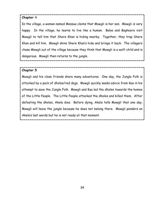 34 
Chapter 4 
In the village, a woman named Messua claims that Mowgli is her son. Mowgli is very happy. In the village, he learns to live like a human. Baloo and Bagheera visit Mowgli to tell him that Shere Khan is hiding nearby. Together, they trap Shere Khan and kill him. Mowgli skins Shere Khan‘s hide and brings it back. The villagers chase Mowgli out of the village because they think that Mowgli is a wolf-child and is dangerous. Mowgli then returns to the jungle. 
Chapter 5 
Mowgli and his close friends share many adventures. One day, the Jungle Folk is attacked by a pack of dholes/red dogs. Mowgli quickly seeks advice from Kaa in his attempt to save the Jungle Folk. Mowgli and Kaa led the dholes towards the homes of the Little People. The Little People attacked the dholes and killed them. After defeating the dholes, Akela dies. Before dying, Akela tells Mowgli that one day, Mowgli will leave the jungle because he does not belong there. Mowgli ponders on Akela‘s last words but he is not ready at that moment. 
 