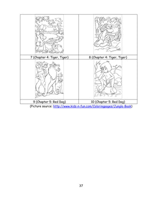 37 
7 (Chapter 4: Tiger, Tiger) 
8 (Chapter 4: Tiger, Tiger) 
9 (Chapter 5: Red Dog) 
10 (Chapter 5: Red Dog) 
(Picture source: http://www.kids-n-fun.com/Coloringpages/Jungle-Book) 
 