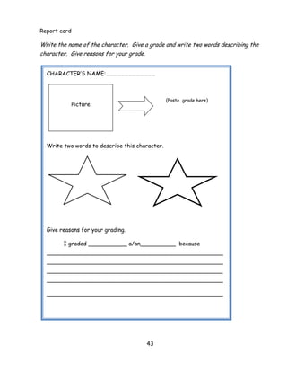43 
Report card 
Write the name of the character. Give a grade and write two words describing the character. Give reasons for your grade. 
CHARACTER‘S NAME:………………………………… 
(Paste grade here) 
Write two words to describe this character. 
Give reasons for your grading. 
I graded ___________ a/an__________ because __________________________________________________ __________________________________________________ __________________________________________________ __________________________________________________ 
__________________________________________________ 
Picture  