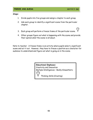 48 
Steps: 
1. Divide pupils into five groups and assign a chapter to each group. 
2. Ask each group to identify a significant scene from the particular chapter. 
3. Each group will perform a freeze frame of the particular scene. 
4. Other groups figure out what is happening with the scene and provide their opinion what the scene is all about. 
Note to teacher: A freeze frame is an activity where pupils select a significant scene and act it out. However, they have to freeze a position as a character for audience to understand and figure out what is going on in the scene. 
Educational Emphases: 
Creativity and Innovation 
Multiple Intelligences – Bodily-Kinaesthetic Thinking Skills (Creating) 
FREEZE AND GUESS LS 4.2.1 (a)  