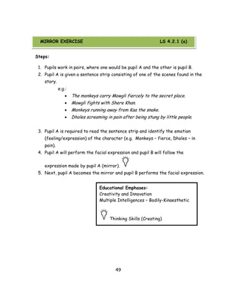49 
Steps: 
1. Pupils work in pairs, where one would be pupil A and the other is pupil B. 
2. Pupil A is given a sentence strip consisting of one of the scenes found in the story. 
e.g.: 
 The monkeys carry Mowgli fiercely to the secret place. 
 Mowgli fights with Shere Khan. 
 Monkeys running away from Kaa the snake. 
 Dholes screaming in pain after being stung by little people. 
3. Pupil A is required to read the sentence strip and identify the emotion (feeling/expression) of the character (e.g. Monkeys – fierce, Dholes – in pain). 
4. Pupil A will perform the facial expression and pupil B will follow the expression made by pupil A (mirror). 
5. Next, pupil A becomes the mirror and pupil B performs the facial expression. 
Educational Emphases: 
Creativity and Innovation 
Multiple Intelligences – Bodily-Kinaesthetic 
Thinking Skills (Creating) 
MIRROR EXERCISE LS 4.2.1 (a)  