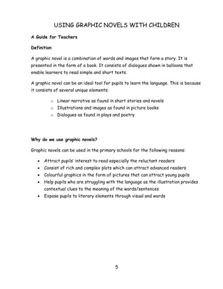 5 
USING GRAPHIC NOVELS WITH CHILDREN 
A Guide for Teachers 
Definition 
A graphic novel is a combination of words and images that form a story. It is presented in the form of a book. It consists of dialogues shown in balloons that enable learners to read simple and short texts. 
A graphic novel can be an ideal tool for pupils to learn the language. This is because it consists of several unique elements: 
o Linear narrative as found in short stories and novels 
o Illustrations and images as found in picture books 
o Dialogues as found in plays and poetry 
Why do we use graphic novels? 
Graphic novels can be used in the primary schools for the following reasons: 
 Attract pupils‘ interest to read especially the reluctant readers 
 Consist of rich and complex plots which can attract advanced readers 
 Colourful graphics in the form of pictures that can attract young pupils 
 Help pupils who are struggling with the language as the illustration provides contextual clues to the meaning of the words/sentences 
 Expose pupils to literary elements through visual and words 
 