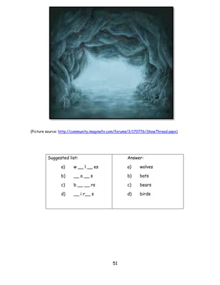 51 
(Picture source: http://community.imaginefx.com/forums/3/170776/ShowThread.aspx) 
Suggested list: 
a) w __ l __ es 
b) __ a __ s 
c) b __ __ rs 
d) __ i r__ s 
Answer: 
a) wolves 
b) bats 
c) bears 
d) birds 
 
