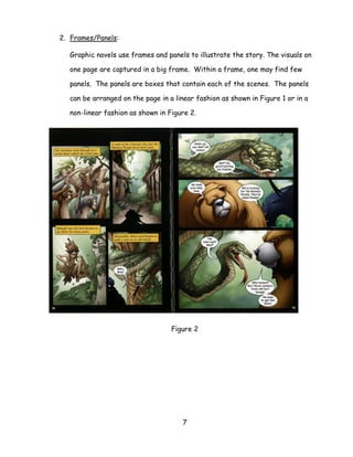 7 
2. Frames/Panels: 
Graphic novels use frames and panels to illustrate the story. The visuals on one page are captured in a big frame. Within a frame, one may find few panels. The panels are boxes that contain each of the scenes. The panels can be arranged on the page in a linear fashion as shown in Figure 1 or in a non-linear fashion as shown in Figure 2. 
Figure 2 
 