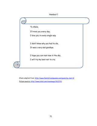 71 
Handout 1 
(Poem adapted from: http://www.familyfriendpoems.com/poem/my-dad-12 
Picture source: http://www.listal.com/viewimage/912272) 
To Akela, 
I‘ll miss you every day, I love you in every single way. I don‘t know why you had to die, It was a very sad goodbye. 
I hope you can rest now in the sky, I will try my best not to cry.  