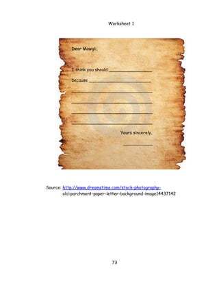 73 
Worksheet 1 
Source: http://www.dreamstime.com/stock-photography- 
old-parchment-paper-letter-background-image14437142 
Dear Mowgli, 
I think you should ________________ 
because _______________________ 
______________________________ 
______________________________ 
______________________________ 
______________________________ 
Yours sincerely, 
___________  