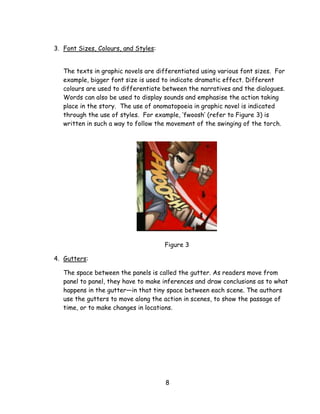 8 
3. Font Sizes, Colours, and Styles: 
The texts in graphic novels are differentiated using various font sizes. For example, bigger font size is used to indicate dramatic effect. Different colours are used to differentiate between the narratives and the dialogues. Words can also be used to display sounds and emphasise the action taking place in the story. The use of onomatopoeia in graphic novel is indicated through the use of styles. For example, ‗fwoosh‘ (refer to Figure 3) is written in such a way to follow the movement of the swinging of the torch. 
Figure 3 
4. Gutters: 
The space between the panels is called the gutter. As readers move from panel to panel, they have to make inferences and draw conclusions as to what happens in the gutter—in that tiny space between each scene. The authors use the gutters to move along the action in scenes, to show the passage of time, or to make changes in locations.  