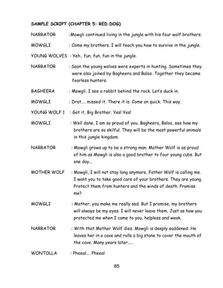 85 
SAMPLE SCRIPT (CHAPTER 5: RED DOG) 
NARRATOR : Mowgli continued living in the jungle with his four wolf brothers. 
MOWGLI : Come my brothers. I will teach you how to survive in the jungle. 
YOUNG WOLVES : Yeh.. fun, fun, fun in the jungle. 
NARRATOR : Soon the young wolves were experts in hunting. Sometimes they were also joined by Bagheera and Baloo. Together they became fearless hunters. 
BAGHEERA : Mowgli, I see a rabbit behind the rock. Let‘s duck in. 
MOWGLI : Drat.... missed it. There it is. Come on quick. This way. 
YOUNG WOLF 1 : Got it, Big Brother. Yes! Yes! 
MOWGLI : Well done, I am so proud of you. Bagheera, Baloo, see how my brothers are so skilful. They will be the most powerful animals in this jungle kingdom. 
NARRATOR : Mowgli grows up to be a strong man. Mother Wolf is as proud of him as Mowgli is also a good brother to four young cubs. But one day... 
MOTHER WOLF : Mowgli, I will not stay long anymore. Father Wolf is calling me. I want you to take good care of your brothers. They are young. Protect them from hunters and the winds of death. Promise me? 
MOWGLI : Mother, you make me really sad. But I promise, my brothers will always be my eyes. I will never leave them. Just as how you protected me when I came to you, helpless and weak. 
NARRATOR : With that Mother Wolf dies. Mowgli is deeply saddened. He leaves her in a cave and rolls a big stone to cover the mouth of the cave. Many years later..... 
WONTOLLA : Pheeal.... Pheeal  