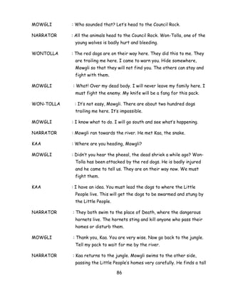86 
MOWGLI : Who sounded that? Let‘s head to the Council Rock. 
NARRATOR : All the animals head to the Council Rock. Won-Tolla, one of the young wolves is badly hurt and bleeding. 
WONTOLLA : The red dogs are on their way here. They did this to me. They are trailing me here. I came to warn you. Hide somewhere, Mowgli so that they will not find you. The others can stay and fight with them. 
MOWGLI : What! Over my dead body. I will never leave my family here. I must fight the enemy. My knife will be a fang for this pack. 
WON-TOLLA : It‘s not easy, Mowgli. There are about two hundred dogs trailing me here. It‘s impossible. 
MOWGLI : I know what to do. I will go south and see what‘s happening. 
NARRATOR : Mowgli ran towards the river. He met Kaa, the snake. 
KAA : Where are you heading, Mowgli? 
MOWGLI : Didn‘t you hear the pheeal, the dead shriek a while ago? Won- Tolla has been attacked by the red dogs. He is badly injured and he came to tell us. They are on their way now. We must fight them. 
KAA : I have an idea. You must lead the dogs to where the Little People live. This will get the dogs to be swarmed and stung by the Little People. 
NARRATOR : They both swim to the place of Death, where the dangerous hornets live. The hornets sting and kill anyone who pass their homes or disturb them. 
MOWGLI : Thank you, Kaa. You are very wise. Now go back to the jungle. Tell my pack to wait for me by the river. 
NARRATOR : Kaa returns to the jungle. Mowgli swims to the other side, passing the Little People‘s homes very carefully. He finds a tall  