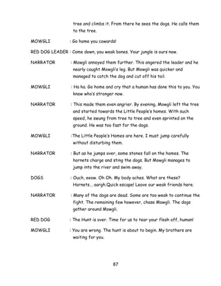 87 
tree and climbs it. From there he sees the dogs. He calls them to the tree. 
MOWGLI : Go home you cowards! 
RED DOG LEADER : Come down, you weak bones. Your jungle is ours now. 
NARRATOR : Mowgli annoyed them further. This angered the leader and he nearly caught Mowgli‘s leg. But Mowgli was quicker and managed to catch the dog and cut off his tail. 
MOWGLI : Ha ha. Go home and cry that a human has done this to you. You know who‘s stronger now. 
NARRATOR : This made them even angrier. By evening, Mowgli left the tree and started towards the Little People‘s homes. With such speed, he swung from tree to tree and even sprinted on the ground. He was too fast for the dogs. 
MOWGLI :The Little People‘s Homes are here. I must jump carefully without disturbing them. 
NARRATOR : But as he jumps over, some stones fall on the homes. The hornets charge and sting the dogs. But Mowgli manages to jump into the river and swim away. 
DOGS : Ouch, eeow. Oh Oh. My body aches. What are these? Hornets... aargh.Quick escape! Leave our weak friends here. 
NARRATOR : Many of the dogs are dead. Some are too weak to continue the fight. The remaining few however, chase Mowgli. The dogs gather around Mowgli. 
RED DOG : The Hunt is over. Time for us to tear your flesh off, human! 
MOWGLI : You are wrong. The hunt is about to begin. My brothers are waiting for you.  