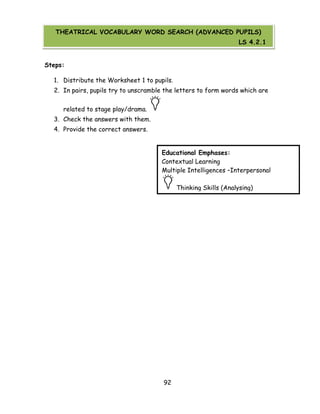92 
HEATRICAL VOCABULARY WORD SEARCH (Advanced) 
Steps: 
1. Distribute the Worksheet 1 to pupils. 
2. In pairs, pupils try to unscramble the letters to form words which are related to stage play/drama. 
3. Check the answers with them. 
4. Provide the correct answers. 
Educational Emphases: 
Contextual Learning 
Multiple Intelligences –Interpersonal Thinking Skills (Analysing) 
THEATRICAL VOCABULARY WORD SEARCH (ADVANCED PUPILS) LS 4.2.1  